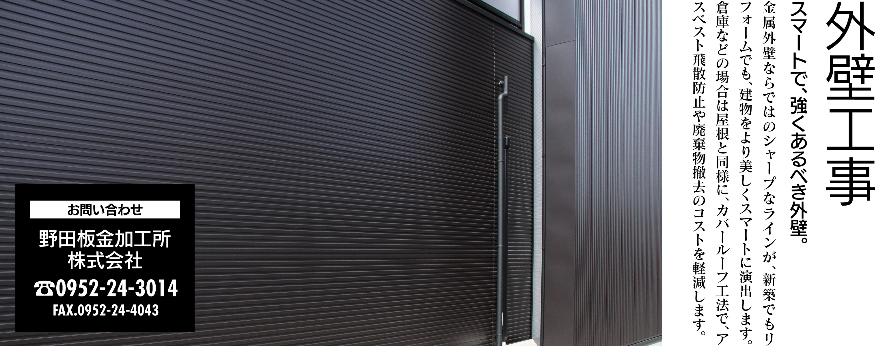 外壁工事 スマートで、強くあるべき外壁。金属外壁ならではのシャープなラインが、新築でもリフォームでも、建物をより美しくスマートに演出します。倉庫などの場合は屋根と同様に、カバールーフ工法で、アスベスト飛散防止や廃棄物撤去のコストを軽減します。