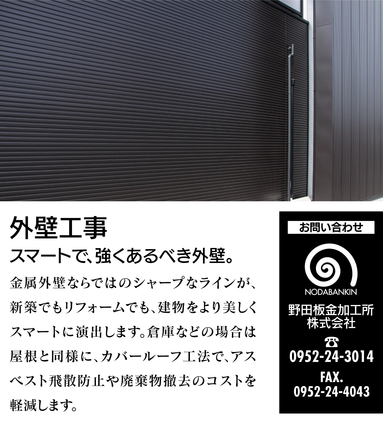 外壁工事 スマートで、強くあるべき外壁。金属外壁ならではのシャープなラインが、新築でもリフォームでも、建物をより美しくスマートに演出します。倉庫などの場合は屋根と同様に、カバールーフ工法で、アスベスト飛散防止や廃棄物撤去のコストを軽減します。