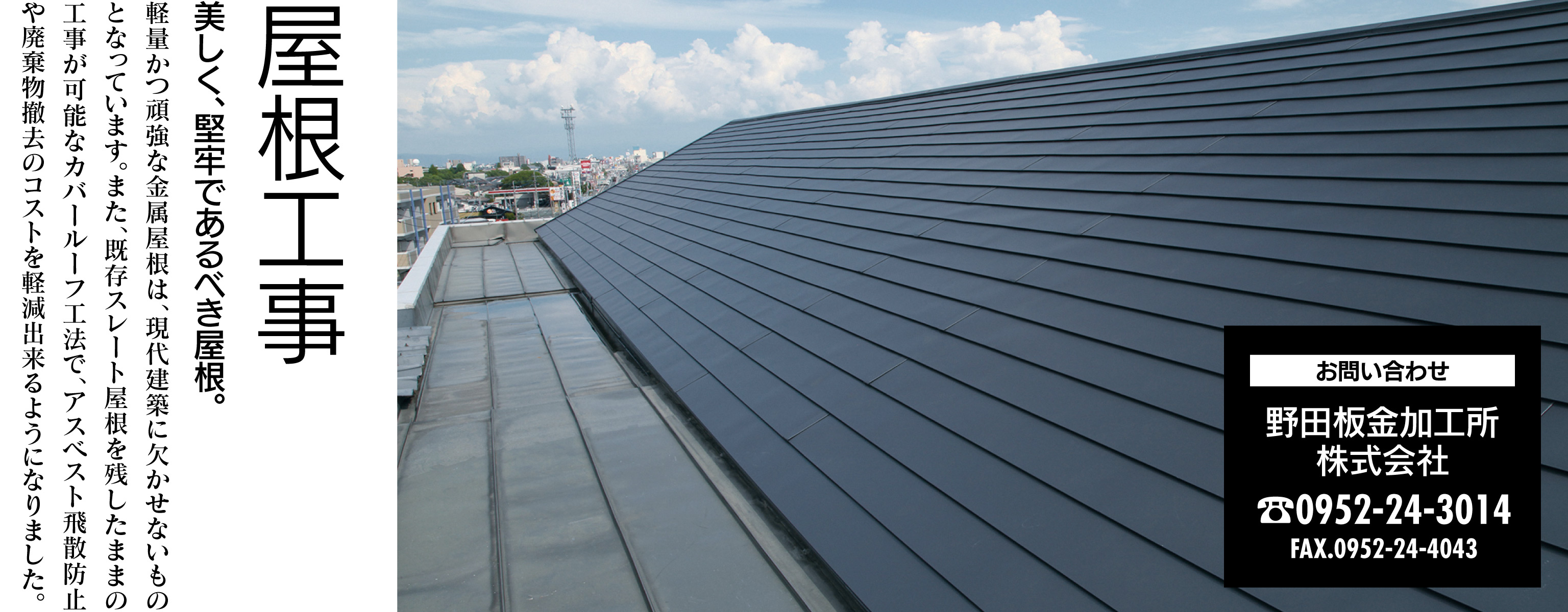 屋根工事 美しく、堅牢であるべき屋根。 軽量かつ頑強な金属屋根は、現代建築に欠かせないものとなっています。また、既存スレート屋根を残したままの工事が可能なカバールーフ工法で、アスベスト飛散防止や廃棄物撤去のコストを軽減出来るようになりました。