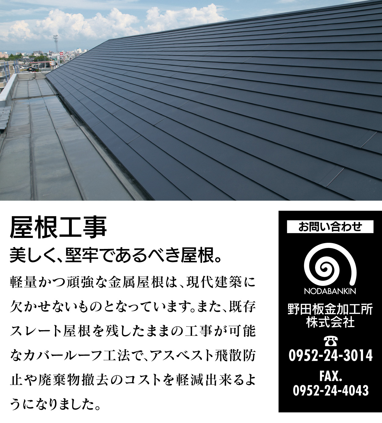 屋根工事 美しく、堅牢であるべき屋根。 軽量かつ頑強な金属屋根は、現代建築に欠かせないものとなっています。また、既存スレート屋根を残したままの工事が可能なカバールーフ工法で、アスベスト飛散防止や廃棄物撤去のコストを軽減出来るようになりました。